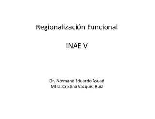 Regionalización	
  Funcional	
  
	
  
INAE	
  V	
  
	
  
	
  
	
  
Dr.	
  Normand	
  Eduardo	
  Asuad	
  
Mtra.	
  Cris=na	
  Vazquez	
  Ruiz	
  
 