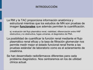 INTRODUCCIÓN

La RM y la TAC proporciona información anatómica y
estructural mientras que los estudios de MN son pruebas de
imagen funcionales que además permiten la cuantificación.
ej: evaluación del flujo plasmático renal, viabilidad, diferenciación entre HNF
obstructiva y no obstructiva, fugas urinarias, el diagnóstico de PNA.

La posibilidad de cuantificar la función renal mediante el flujo
plasmático renal eficaz y la tasa de filtración glomerular nos
permite medir mejor el estado funcional renal frente a las
pruebas estándar de laboratorio como es el aclaramiento de
creatinina.
Se han desarrollado radiofármacos diferentes para cada
problema diagnóstico. Nos centraremos en los de utilidad
clínica actual.

 