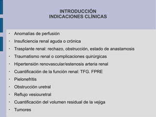 INTRODUCCIÓN
INDICACIONES CLÍNICAS

•

Anomalías de perfusión

•

Insuficiencia renal aguda o crónica

•

Trasplante renal: rechazo, obstrucción, estado de anastamosis

•

Traumatismo renal o complicaciones quirúrgicas

•

Hipertensión renovascular/estenosis arteria renal

•

Cuantificación de la función renal: TFG. FPRE

•

Pielonefritis

•

Obstrucción uretral

•

Reflujo vesiouretral

•

Cuantificación del volumen residual de la vejiga

•

Tumores

 