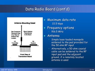 CSE 477 Winter 1999 Introduction 12/44
Data Radio Board (cont’d)
 Maximum data rate
– 22.5 kbps
 Frequency options
– 916.5 MHz
 Antenna
– Simple base-loaded monopole
soldered to the pad provided for
the 50 ohm RF input
– Alternatively, a 50-ohm coaxial
cable can be soldered to the RF
input pad and the adjacent
ground, if a remotely located
antenna is used
 