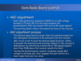CSE 477 Winter 1999 Introduction 13/44
Data Radio Board (cont’d)
 AGC adjustment
– Data radio boards are adjusted at RFM for an AGC voltage
between 1.75 and 1.80 V on the node between the
potentiometer, R10, and resistor R11 with no RF signal applied
– This setting doesn’t affect the sensitivity level of the receiver
 AGC adjustment purpose
– The desired signal must be larger than the undesired signal for
the intelligible information to be obtained from the receiver
– AGC circuit is not to level the desired signal level but, rather,
to prevent the saturation and eventual capture of the receiver’s
demodulator by interfering in-band CW or FM signals (signals
more than 20dB above the receiver sensitivity level)
– Turning the potentiometer counter-clockwise causes AGC
voltage to increase and, thus, engages the gain control at a
lower signal level and vice versa
 