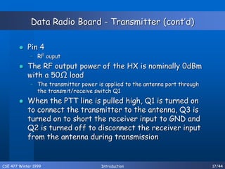 CSE 477 Winter 1999 Introduction 17/44
Data Radio Board - Transmitter (cont’d)
 Pin 4
– RF ouput
 The RF output power of the HX is nominally 0dBm
with a 50Ω load
– The transmitter power is applied to the antenna port through
the transmit/receive switch Q1
 When the PTT line is pulled high, Q1 is turned on
to connect the transmitter to the antenna, Q3 is
turned on to short the receiver input to GND and
Q2 is turned off to disconnect the receiver input
from the antenna during transmission
 