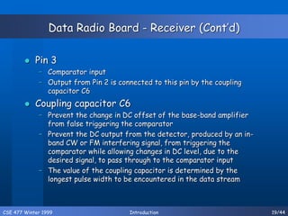 CSE 477 Winter 1999 Introduction 19/44
Data Radio Board - Receiver (Cont’d)
 Pin 3
– Comparator input
– Output from Pin 2 is connected to this pin by the coupling
capacitor C6
 Coupling capacitor C6
– Prevent the change in DC offset of the base-band amplifier
from false triggering the comparator
– Prevent the DC output from the detector, produced by an in-
band CW or FM interfering signal, from triggering the
comparator while allowing changes in DC level, due to the
desired signal, to pass through to the comparator input
– The value of the coupling capacitor is determined by the
longest pulse width to be encountered in the data stream
 