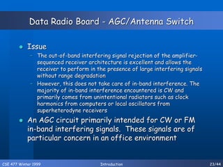 CSE 477 Winter 1999 Introduction 23/44
Data Radio Board - AGC/Antenna Switch
 Issue
– The out-of-band interfering signal rejection of the amplifier-
sequenced receiver architecture is excellent and allows the
receiver to perform in the presence of large interfering signals
without range degradation
– However, this does not take care of in-band interference. The
majority of in-band interference encountered is CW and
primarily comes from unintentional radiators such as clock
harmonics from computers or local oscillators from
superheterodyne receivers
 An AGC circuit primarily intended for CW or FM
in-band interfering signals. These signals are of
particular concern in an office environment
 
