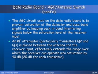 CSE 477 Winter 1999 Introduction 25/44
Data Radio Board - AGC/Antenna Switch
(cont’d)
 The AGC circuit used on the data radio board is to
prevent saturation of the detector and base-band
amplifier by keeping such in-band interfering
signals below the saturation level at the receiver
input
 An RF attenuator (particularly transistors Q2 and
Q3) is placed between the antenna and the
receiver input, effectively extends the range over
which the receiver can operate w/o saturation by
40 dB (20 dB for each transistor)
 