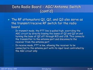 CSE 477 Winter 1999 Introduction 26/44
Data Radio Board - AGC/Antenna Switch
(cont’d)
 The RF attenuators Q1, Q2, and Q3 also serve as
the transmit/receive RF switch for the radio
board
– In transmit mode, the PTT line is pulled high, overriding the
AGC circuit by directly biasing the bases of Q1 and Q3 on and
turning the base of Q2 off through R15 and U1B. This connects
the transmitter to the antenna port and disconnects the
receiver from the antenna port
– In receive mode, PTT is low, allowing the receiver to be
connected to the antenna port with its input level controlled by
the AGC circuit only
 