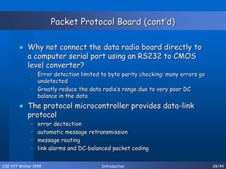 CSE 477 Winter 1999 Introduction 28/44
Packet Protocol Board (cont’d)
 Why not connect the data radio board directly to
a computer serial port using an RS232 to CMOS
level converter?
– Error detection limited to byte parity checking: many errors go
undetected
– Greatly reduce the data radio’s range due to very poor DC
balance in the data
 The protocol microcontroller provides data-link
protocol
– error dectection
– automatic message retransmission
– message routing
– link alarms and DC-balanced packet coding
 