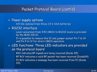 CSE 477 Winter 1999 Introduction 30/44
Packet Protocol Board (cont’d)
 Power supply options
– 4.5 Vdc nominal from three 1.5 V AAA batteries
 RS232 interface
– Level conversion from 4.5V CMOS to RS232 levels is provided
by the MAX 218 IC.
– It is possible to remove this IC and jumper socket Pin 7 to 14
and Pin 9 to 12 for direct CMOS operation
 LED functions: Three LED indicators are provided
on the protocol board
– RXI indicates RF signals are being received (Diode D5)
– RF RCV indicates a valid RF packet has been received (DiodeD4)
– PC RCV indicates a message has been received from PC (Diode
D3)
 