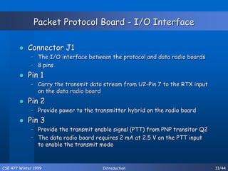 CSE 477 Winter 1999 Introduction 31/44
Packet Protocol Board - I/O Interface
 Connector J1
– The I/O interface between the protocol and data radio boards
– 8 pins
 Pin 1
– Carry the transmit data stream from U2-Pin 7 to the RTX input
on the data radio board
 Pin 2
– Provide power to the transmitter hybrid on the radio board
 Pin 3
– Provide the transmit enable signal (PTT) from PNP transitor Q2
– The data radio board requires 2 mA at 2.5 V on the PTT input
to enable the transmit mode
 