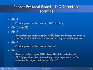 CSE 477 Winter 1999 Introduction 32/44
Packet Protocol Board - I/O Interface
(cont’d)
 Pin 4
– Provide power to the receiver AGC circuitry
 Pin 5 - GND
 Pin 6
– The reference voltage input (VREF) from the hybrid receiver to
the protocol board, used in the low battery detection process
 Pin 7
– Provide power to the receiver hybrid
 Pin 8
– Receiver output signal (RRX) from the data radio board
– FET Q1 provides the required high input impedance buffer
between this signal and the input to U2
 