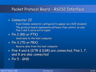 CSE 477 Winter 1999 Introduction 33/44
Packet Protocol Board - RS232 Interface
 Connector J2
– 9-pin female connector configured to appear as a DCE (modem)
– The protocol board implements software flow control, so only
Pins 2 and 3 carry active signal
 Pin 2 (RD or PTX)
– Send data to the host computer
 Pin 3 (TD or PRX)
– Receive data from the host computer
 Pins 4 and 6 (DTR & DSR) are connected; Pins 1, 7,
and 8 are also connected
 Pin 5 - GND
 