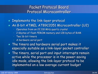 CSE 477 Winter 1999 Introduction 34/44
Packet Protocol Board
Protocol Microcontroller
 Implements the link-layer protocol
 An 8-bit ATMEL AT89C2051 Microcontroller (U2)
– Operates from an 22.118 MHz quartz crystal
– 2 Kbytes of flash PEROM memory and 128 bytes of RAM
– Two 16-bit timers
– A hardware serial port
 The timers and hardware serial port makes it
especially suitable as a link-layer packet controller
 The timers, serial port and input interrupts remain
active while the processor is in the power-saving
idle mode, allowing the link-layer protocol to be
implemented on a low average current budget
 