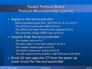 CSE 477 Winter 1999 Introduction 35/44
Packet Protocol Board
Protocol Microcontroller (cont’d)
 Inputs to the microcontroller
– Node programming pins ID0 - ID3 (Pins 14, 15, 16, and 17)
– The buffered receive data (RRX) on Pin 6
– The CMOS-level input from the host computer (Pin 2)
– The reference voltage (VREF) input on Pin 13
 Outputs from the microcontroller
– The transmit data on Pin 7
– The data output to the host computer on Pin 3
– The transmit enable signal on Pin 19
– The RS232-transceiver control on Pin 18
– The LED outputs on Pins 8 (RXI), 9 (RF RCV) and 11 (PC RCV)
 Diode D2 and capacitor C7 form the power-up
reset circuit for the microcontroller
 