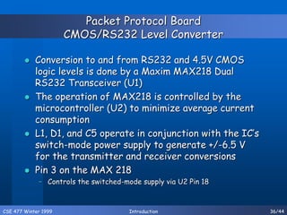 CSE 477 Winter 1999 Introduction 36/44
Packet Protocol Board
CMOS/RS232 Level Converter
 Conversion to and from RS232 and 4.5V CMOS
logic levels is done by a Maxim MAX218 Dual
RS232 Transceiver (U1)
 The operation of MAX218 is controlled by the
microcontroller (U2) to minimize average current
consumption
 L1, D1, and C5 operate in conjunction with the IC’s
switch-mode power supply to generate +/-6.5 V
for the transmitter and receiver conversions
 Pin 3 on the MAX 218
– Controls the switched-mode supply via U2 Pin 18
 