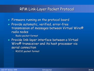 CSE 477 Winter 1999 Introduction 38/44
RFM Link-Layer Packet Protocol
 Firmware running on the protocol board
 Provide automatic, verified, error-free
transmission of messages between Virtual Wire®
radio nodes
– Radio packet format
 Provide link-layer interface between a Virtual
Wire® transceiver and its host processor via
serial connection
– RS232 packet format
 
