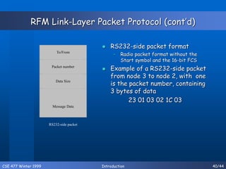 CSE 477 Winter 1999 Introduction 40/44
RFM Link-Layer Packet Protocol (cont’d)
 RS232-side packet format
– Radio packet format without the
Start symbol and the 16-bit FCS
 Example of a RS232-side packet
from node 3 to node 2, with one
is the packet number, containing
3 bytes of data
23 01 03 02 1C 03
To/From
Packet number
Data Size
Message Data
RS232-side packet
 