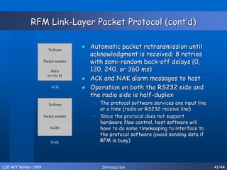 CSE 477 Winter 1999 Introduction 41/44
RFM Link-Layer Packet Protocol (cont’d)
 Automatic packet retransmission until
acknowledgment is received; 8 retries
with semi-random back-off delays (0,
120, 240, or 360 ms)
 ACK and NAK alarm messages to host
 Operation on both the RS232 side and
the radio side is half-duplex
– The protocol software services one input line
at a time (radio or RS232 receive line)
– Since the protocol does not support
hardware flow control, host software will
have to do some timekeeping to interface to
the protocol software (avoid sending data if
RFM is busy)
To/From
Packet number
0xDD
NAK
To/From
Packet number
0xEn
(n=1to 8)
ACK
 
