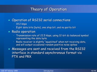 CSE 477 Winter 1999 Introduction 42/44
Theory of Operation
 Operation of RS232 serial connections
– 19.2 kbps
– Eight data bits (byte), one stop bit, and no parity bit
 Radio operation
– Transmission rate of 22.5 kbps, using 12-bit dc-balanced symbol
representing the data byte
– Radio receiver is slightly “squelched” when not receiving data,
and will output occasional random positive noise spikes
 Messages are sent and received from the RS232
interface in standard asynchronous format via
PTX and PRX
 
