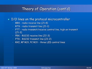 CSE 477 Winter 1999 Introduction 43/44
Theory of Operation (cont’d)
 I/O lines on the protocol microcontroller
– RRX - radio receive line (J1-8)
– RTX - radio transmit line (J1-1)
– PTT - radio transmit/receive control line, high on transmit
(J1-3)
– PRX - RS232 receive line (J2-3)
– PTX - RS232 transmit line (J2-2)
– RXI, RF RCV, PC RCV - three LED control lines
 