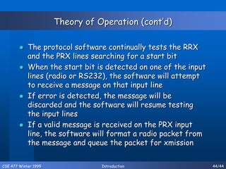 CSE 477 Winter 1999 Introduction 44/44
Theory of Operation (cont’d)
 The protocol software continually tests the RRX
and the PRX lines searching for a start bit
 When the start bit is detected on one of the input
lines (radio or RS232), the software will attempt
to receive a message on that input line
 If error is detected, the message will be
discarded and the software will resume testing
the input lines
 If a valid message is received on the PRX input
line, the software will format a radio packet from
the message and queue the packet for xmission
 