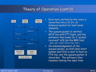 CSE 477 Winter 1999 Introduction 45/44
Theory of Operation (cont’d)
 Each byte xmitted by the radio is
converted into a 12 bit, dc-
balanced symbol for best noise
immunity
 The queued packet is xmitted
(RTX line with PTT high), and the
software then looks for a “packet
received” ACK (on the RRX line)
Radio ACK: | 0x55 | RS232 ACK | FCS |
 On acknowledgement of the
queued packet, an ACK (less Start
symbol and FCS) is sent to host on
PTX line, and the queued packet is
discarded. The software then
resumes testing the input lines
Host Sender
Node
Receiver
Node
# 1
# 1
ACK on # 1
ACK on # 1
# 2
ACK on # 2
ACK on # 2
# 2
RS232-side
Packets
Radio
Packets
Normal operation
 