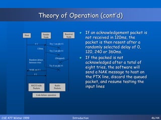 CSE 477 Winter 1999 Introduction 46/44
Theory of Operation (cont’d)
 If an acknowledgement packet is
not received in 120ms, the
packet is then resent after a
randomly selected delay of 0,
120, 240 or 360ms.
 If the packed is not
acknowledged after a total of
eight tries, the software will
send a NAK message to host on
the PTX line, discard the queued
packet, and resume testing the
input lines
Host Sender
Node
Receiver
Node
# 1
# 1
RS232-side
Packets
Radio
Packets
Try 1 on pkt #1
Try 2 on pkt #1
Try 8 on pkt #1
NAK on # 1
120ms
Random delays
between tries
(Dropped)
Link-failure operation
 