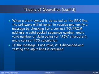 CSE 477 Winter 1999 Introduction 47/44
Theory of Operation (cont’d)
 When a start symbol is detected on the RRX line,
the software will attempt to receive and verify a
message by checking for a correct TO/FROM
address, a valid packet sequence number, and a
valid number of data bytes (or “ACK” character),
and a correct FCS calculation
 If the message is not valid, it is discarded and
testing the input lines is resumed
 