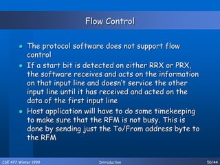 CSE 477 Winter 1999 Introduction 50/44
Flow Control
 The protocol software does not support flow
control
 If a start bit is detected on either RRX or PRX,
the software receives and acts on the information
on that input line and doesn’t service the other
input line until it has received and acted on the
data of the first input line
 Host application will have to do some timekeeping
to make sure that the RFM is not busy. This is
done by sending just the To/From address byte to
the RFM
 