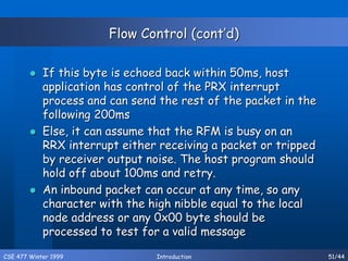 CSE 477 Winter 1999 Introduction 51/44
Flow Control (cont’d)
 If this byte is echoed back within 50ms, host
application has control of the PRX interrupt
process and can send the rest of the packet in the
following 200ms
 Else, it can assume that the RFM is busy on an
RRX interrupt either receiving a packet or tripped
by receiver output noise. The host program should
hold off about 100ms and retry.
 An inbound packet can occur at any time, so any
character with the high nibble equal to the local
node address or any 0x00 byte should be
processed to test for a valid message
 