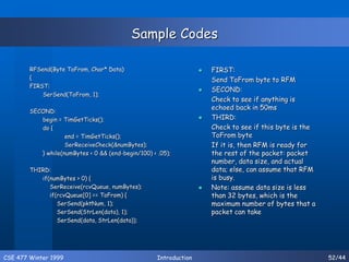 CSE 477 Winter 1999 Introduction 52/44
Sample Codes
RFSend(Byte ToFrom, Char* Data)
{
FIRST:
SerSend(ToFrom, 1);
SECOND:
begin = TimGetTicks();
do {
end = TimGetTicks();
SerReceiveCheck(&numBytes);
} while(numBytes < 0 && (end-begin/100) < .05);
THIRD:
if(numBytes > 0) {
SerReceive(rcvQueue, numBytes);
if(rcvQueue[0] == ToFrom) {
SerSend(pktNum, 1);
SerSend(StrLen(data), 1);
SerSend(data, StrLen(data));
 FIRST:
Send ToFrom byte to RFM
 SECOND:
Check to see if anything is
echoed back in 50ms
 THIRD:
Check to see if this byte is the
ToFrom byte
If it is, then RFM is ready for
the rest of the packet: packet
number, data size, and actual
data; else, can assume that RFM
is busy.
 Note: assume data size is less
than 32 bytes, which is the
maximum number of bytes that a
packet can take
 