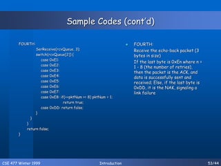 CSE 477 Winter 1999 Introduction 53/44
Sample Codes (cont’d)
FOURTH:
SerReceive(rcvQueue, 3);
switch(rcvQueue[2]) {
case 0xE1:
case 0xE2:
case 0xE3:
case 0xE4:
case 0xE5:
case 0xE6:
case 0xE7:
case 0xE8: if(++pktNum >= 8) pktNum = 1;
return true;
case 0xDD: return false;
}
}
}
return false;
}
 FOURTH:
Receive the echo-back packet (3
bytes in size)
If the last byte is 0xEn where n =
1 - 8 (the number of retries),
then the packet is the ACK, and
data is successfully sent and
received; Else, if the last byte is
0xDD, it is the NAK, signaling a
link failure
 