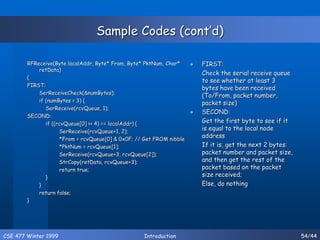 CSE 477 Winter 1999 Introduction 54/44
Sample Codes (cont’d)
RFReceive(Byte localAddr, Byte* From, Byte* PktNum, Char*
retData)
{
FIRST:
SerReceiveCheck(&numBytes);
if (numBytes > 3) {
SerReceive(rcvQueue, 1);
SECOND:
if ((rcvQueue[0] >> 4) == localAddr) {
SerReceive(rcvQueue+1, 2);
*From = rcvQueue[0] & 0x0F; // Get FROM nibble
*PktNum = rcvQueue[1];
SerReceive(rcvQueue+3, rcvQueue[2]);
StrCopy(retData, rcvQueue+3);
return true;
}
}
return false;
}
 FIRST:
Check the serial receive queue
to see whether at least 3
bytes have been received
(To/From, packet number,
packet size)
 SECOND:
Get the first byte to see if it
is equal to the local node
address
If it is, get the next 2 bytes:
packet number and packet size,
and then get the rest of the
packet based on the packet
size received;
Else, do nothing
 