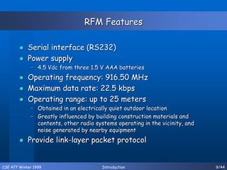 CSE 477 Winter 1999 Introduction 9/44
RFM Features
 Serial interface (RS232)
 Power supply
– 4.5 Vdc from three 1.5 V AAA batteries
 Operating frequency: 916.50 MHz
 Maximum data rate: 22.5 kbps
 Operating range: up to 25 meters
– Obtained in an electrically quiet outdoor location
– Greatly influenced by building construction materials and
contents, other radio systems operating in the vicinity, and
noise generated by nearby equipment
 Provide link-layer packet protocol
 