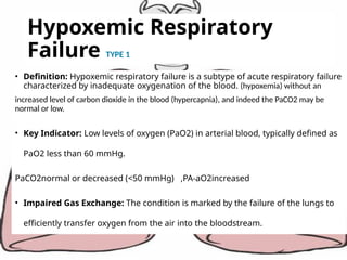 Hypoxemic Respiratory
Failure TYPE 1
• Definition: Hypoxemic respiratory failure is a subtype of acute respiratory failure
characterized by inadequate oxygenation of the blood. (hypoxemia) without an
increased level of carbon dioxide in the blood (hypercapnia), and indeed the PaCO2 may be
normal or low.
• Key Indicator: Low levels of oxygen (PaO2) in arterial blood, typically defined as
PaO2 less than 60 mmHg.
PaCO2normal or decreased (<50 mmHg) ,PA-aO2increased
• Impaired Gas Exchange: The condition is marked by the failure of the lungs to
efficiently transfer oxygen from the air into the bloodstream.
 