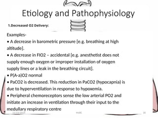 1.Decreased O2 Delivery:
Examples-
• A decrease in barometric pressure [e.g. breathing at high
altitude].
• A decrease in FIO2 – accidental [e.g. anesthetist does not
supply enough oxygen or improper installation of oxygen
supply lines or a leak in the breathing circuit].
• P(A-a)O2 normal
• PaCO2 is decreased. This reduction in PaCO2 (hypocapnia) is
due to hyperventilation in response to hypoxemia.
• Peripheral chemoreceptors sense the low arterial PO2 and
initiate an increase in ventilation through their input to the
medullary respiratory centre
11/23/2024 MsRC 18
Etiology and Pathophysiology
 