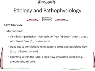 Etiology and Pathophysiology
3.V/Q Mismatch:
• Mechanisms:
• Ventilation-perfusion mismatch: Airflow (V) doesn't reach areas
with blood flow (Q), or vice versa.
• Dead space ventilation: Ventilation to areas without blood flow
(e.g., collapsed alveoli).
• Shunting within the lung: Blood flow bypassing alveoli (e.g.,
pneumonia, emboli).
 