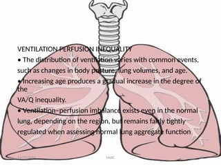 VENTILATION PERFUSION INEQUALITY
• The distribution of ventilation varies with common events,
such as changes in body posture, lung volumes, and age.
• Increasing age produces a gradual increase in the degree of
the
VA/Q inequality.
• Ventilation–perfusion imbalance exists even in the normal
lung, depending on the region, but remains fairly tightly
regulated when assessing normal lung aggregate function
11/23/2024 MsRC 24
 