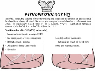 In normal lungs, the volume of blood perfusing the lungs and the amount of gas reaching
the alveoli are almost identical. So, when you compare normal alveolar ventilation (4 to 6
L/min) to pulmonary blood flow (4 to 6 L/min), V/Q=1 (ventilation-perfusion
mismatch )-1ml of air for 1 ml of blood flow i.e.., 1:1
Condition that alter V/Q (V/Q mismatch )
• Increased secretion in airways-COPD
• Inc secretion in alveoli- pneumonia Limited airflow ventilation
• Bronchospasm- asthma but have no effect on blood flow
• Alveolar collapse- Atelectasis to the gas exchange units .
• Embolus.
PATHOPHYSIOLOGY-V/Q
 