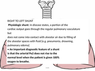 RIGHT TO LEFT SHUNT
Physiologic shunt: In disease states, a portion of the
cardiac output goes through the regular pulmonary vasculature
but
does not come into contact with alveolar air due to filling of
the alveolar spaces with fluid [e.g. pneumonia, drowning,
pulmonary edema]
• An important diagnostic feature of a shunt
is that the arterial Po2 does not rise to the
normal level when the patient is given 100%
oxygen to breathe.
11/23/2024 MsRC 34
 