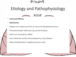 Etiology and Pathophysiology
• 5.Decreased Diffusion
• Mechanism:
• Oxygen can't easily cross from air sacs to the bloodstream due to:
• Thickened alveolar walls (scarring, protein buildup)
• Fluid in air sacs (edema, ARDS)
• Less membrane surface area (emphysema, lung collapse)
• Abnormal blood flow in capillaries (shunts, clots)
 