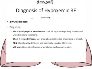 Diagnosis of Hypoxemic RF
• 2.V/Q Mismatch
• Diagnosis:
• History and physical examination: Look for signs of respiratory distress and
underlying lung conditions.
• Chest X-ray and CT scan: May show abnormalities like pneumonia or emboli.
• ABG: May show low O2 levels and potentially elevated CO2 levels.
• V/Q scan: Helps identify areas of ventilation-perfusion mismatch.
 