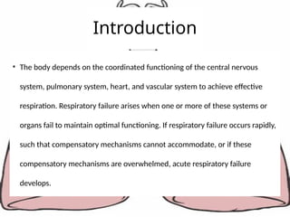 Introduction
• The body depends on the coordinated functioning of the central nervous
system, pulmonary system, heart, and vascular system to achieve effective
respiration. Respiratory failure arises when one or more of these systems or
organs fail to maintain optimal functioning. If respiratory failure occurs rapidly,
such that compensatory mechanisms cannot accommodate, or if these
compensatory mechanisms are overwhelmed, acute respiratory failure
develops.
 