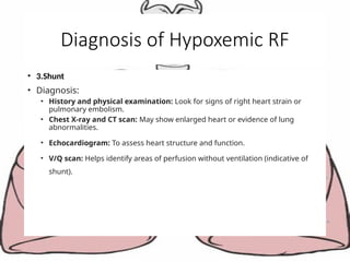 Diagnosis of Hypoxemic RF
• 3.Shunt
• Diagnosis:
• History and physical examination: Look for signs of right heart strain or
pulmonary embolism.
• Chest X-ray and CT scan: May show enlarged heart or evidence of lung
abnormalities.
• Echocardiogram: To assess heart structure and function.
• V/Q scan: Helps identify areas of perfusion without ventilation (indicative of
shunt).
 