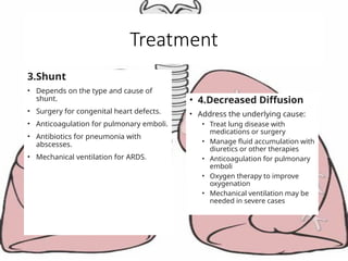 Treatment
3.Shunt
• Depends on the type and cause of
shunt.
• Surgery for congenital heart defects.
• Anticoagulation for pulmonary emboli.
• Antibiotics for pneumonia with
abscesses.
• Mechanical ventilation for ARDS.
• 4.Decreased Diffusion
• Address the underlying cause:
• Treat lung disease with
medications or surgery
• Manage fluid accumulation with
diuretics or other therapies
• Anticoagulation for pulmonary
emboli
• Oxygen therapy to improve
oxygenation
• Mechanical ventilation may be
needed in severe cases
 