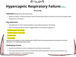 Hypercapnic Respiratory Failure:TYPE 2
• Definition: (Hypoxemia with hypercapnia)
• Medical condition marked by elevated carbon dioxide (hypercapnia) and often concurrent low oxygen levels
(hypoxemia) in the blood.
• Key Indicators:
• Elevated levels of carbon dioxide (PaCO2) in arterial blood (typically >50 mmHg).
• Often accompanied by low levels of oxygen (PaO2), contributing to hypoxemia.
PaO2decreased (< 60 mmHg )
PaCO2increased (> 50 mmHg )
PA-aO2normal
Ph decreased
• Defined as the buildup of carbon dioxide levels (PaCO2) that has been generated by the body but cannot be
eliminated. The underlying causes include:
• Underlying Causes:
• Impaired ventilatory function or inadequate respiratory muscle activity.
• Commonly associated with chronic conditions like COPD exacerbation, neuromuscular diseases (e.g.,
myasthenia gravis), or chest wall disorders.
 
