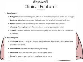 Clinical Features
• Respiratory:
• Tachypnea: Increased breathing rate, often in an attempt to compensate for the lack of oxygen.
• Shallow breaths: Patients may take shallow breaths due to fatigue or muscle weakness.
• Apnea: In severe cases, patients may stop breathing altogether for short periods.
• Wheezing: This may be present if there is also an underlying airway obstruction.
• Crackles: These are abnormal sounds heard during lung auscultation, which can indicate fluid
in the lungs.
• Neurological:
• Confusion: Patients may be confused or disoriented due to the buildup of carbon
dioxide in the blood.
• Somnolence: Patients may feel drowsy or sleepy.
• Headache: This is a common symptom of hypercapnia.
• Coma: In severe cases, patients may lapse into a coma
 