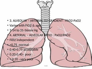 • 3. ALVEOLAR – ARTERIAL O2 GRADIENT : PAO2-PaO2
• Varies with FiO2 & age
• 7-14 to 31-56mm Hg
• 4. ARTERIAL – ALVEOLAR RATIO : PaO2/PAO2
• FiO2 independent
• >0.75 -normal
• 0.40-0.75-acceptable
• 0.20-0.40– poor
• < 0.20 –very poor
11/23/2024 MsRC 61
 