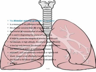 • The Alveolar–arterial gradient ( A–a gradient
• is a measure of the difference between
• the alveolar concentration (A) of oxygen and
• the arterial (a) concentration of oxygen.
• It is used in diagnosing the source of hypoxemia.
• It helps to assess the integrity of alveolar capillary unit.
• For example, in high altitude, the arterial oxygen [[PaO2]]
• is low but only because the alveolar oxygen (PAO2) is also
• low. However, in states of ventilation perfusion
• mismatch, such as pulmonary embolism or right-to-left
• shunt, oxygen is not effectively transferred from
• the alveoli to the blood which results in elevated A-a
• gradient
11/23/2024 MsRC 62
 
