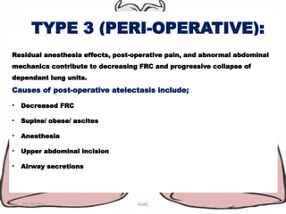 TYPE 3 (PERI-OPERATIVE):
11/23/2024 MsRC 7
Residual anesthesia effects, post-operative pain, and abnormal abdominal
mechanics contribute to decreasing FRC and progressive collapse of
dependant lung units.
Causes of post-operative atelectasis include;
• Decreased FRC
• Supine/ obese/ ascites
• Anesthesia
• Upper abdominal incision
• Airway secretions
 