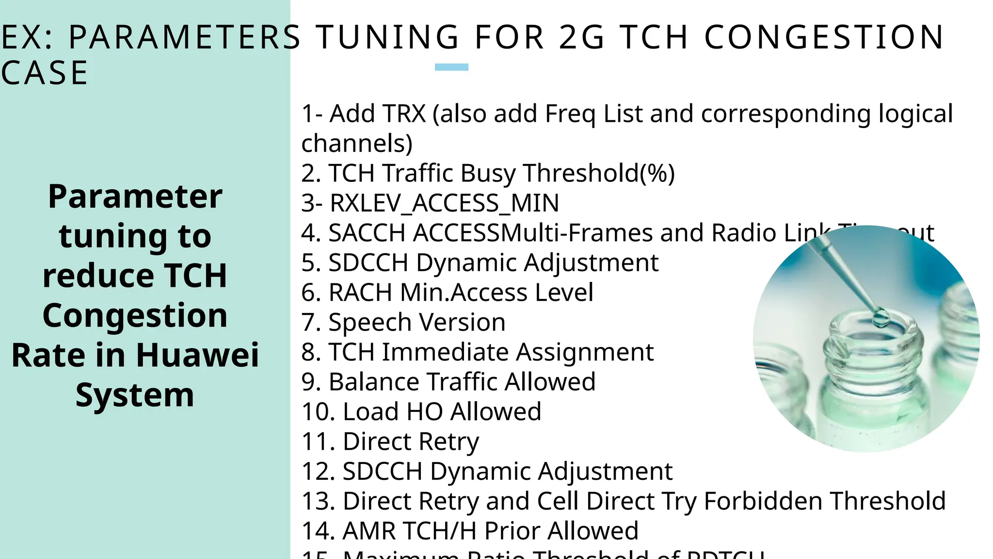 EX: PARAMETERS TUNING FOR 2G TCH CONGESTION
CASE
1- Add TRX (also add Freq List and corresponding logical
channels)
2. TCH Traffic Busy Threshold(%)
3- RXLEV_ACCESS_MIN
4. SACCH ACCESSMulti-Frames and Radio Link Timeout
5. SDCCH Dynamic Adjustment
6. RACH Min.Access Level
7. Speech Version
8. TCH Immediate Assignment
9. Balance Traffic Allowed
10. Load HO Allowed
11. Direct Retry
12. SDCCH Dynamic Adjustment
13. Direct Retry and Cell Direct Try Forbidden Threshold
14. AMR TCH/H Prior Allowed
Parameter
tuning to
reduce TCH
Congestion
Rate in Huawei
System
 